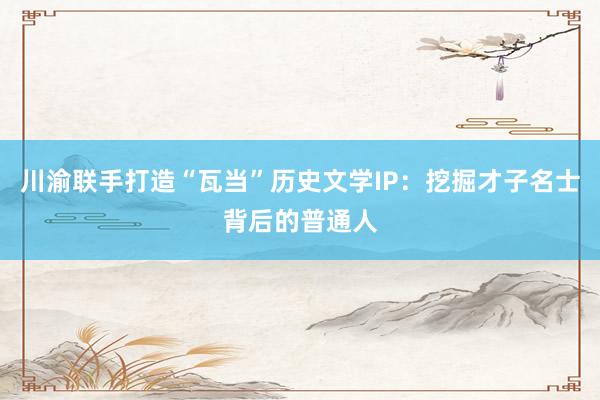 川渝联手打造“瓦当”历史文学IP：挖掘才子名士背后的普通人