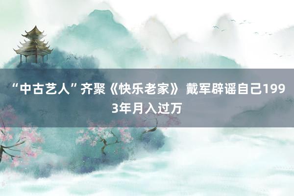 “中古艺人”齐聚《快乐老家》 戴军辟谣自己1993年月入过万