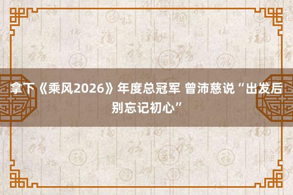 拿下《乘风2026》年度总冠军 曾沛慈说“出发后别忘记初心”