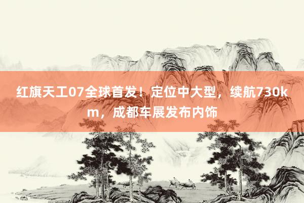 红旗天工07全球首发！定位中大型，续航730km，成都车展发布内饰