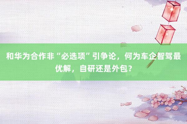 和华为合作非“必选项”引争论，何为车企智驾最优解，自研还是外包？