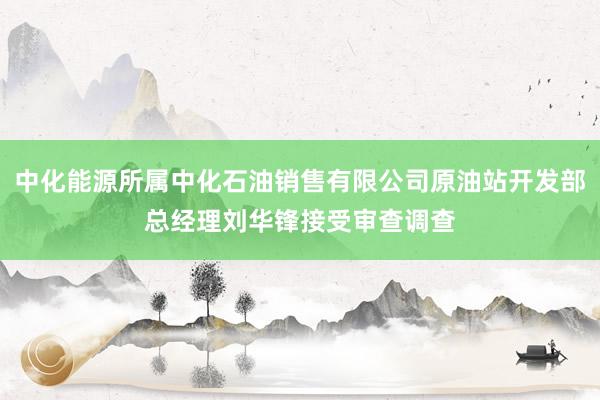 中化能源所属中化石油销售有限公司原油站开发部总经理刘华锋接受审查调查