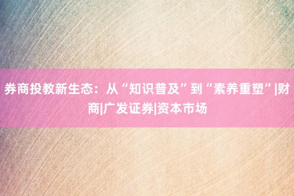 券商投教新生态：从“知识普及”到“素养重塑”|财商|广发证券|资本市场
