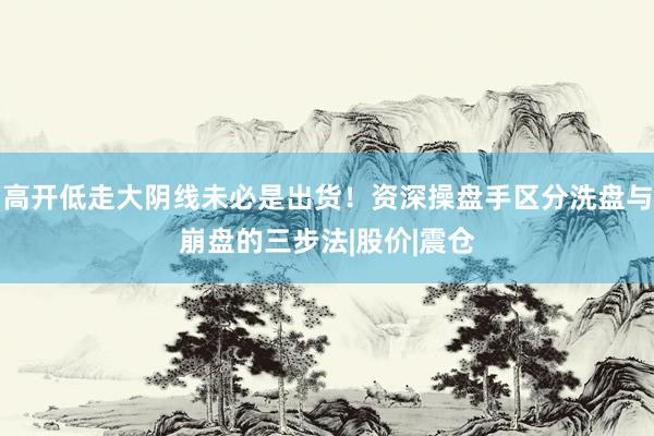 高开低走大阴线未必是出货！资深操盘手区分洗盘与崩盘的三步法|股价|震仓