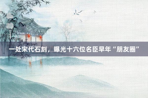 一处宋代石刻，曝光十六位名臣早年“朋友圈”