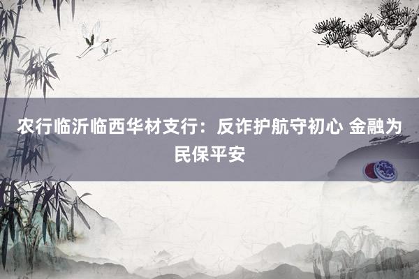农行临沂临西华材支行：反诈护航守初心 金融为民保平安