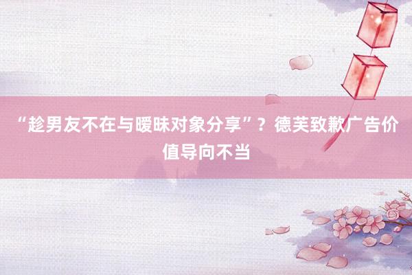 “趁男友不在与暧昧对象分享”？德芙致歉广告价值导向不当