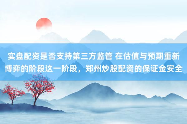 实盘配资是否支持第三方监管 在估值与预期重新博弈的阶段这一阶段，郑州炒股配资的保证金安全