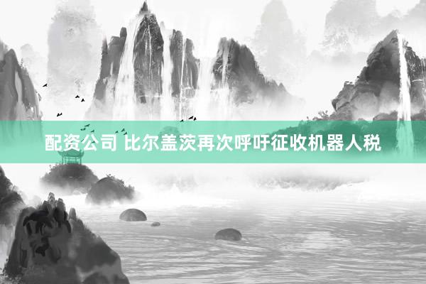 配资公司 比尔盖茨再次呼吁征收机器人税