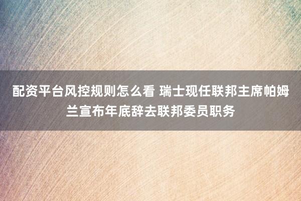 配资平台风控规则怎么看 瑞士现任联邦主席帕姆兰宣布年底辞去联邦委员职务